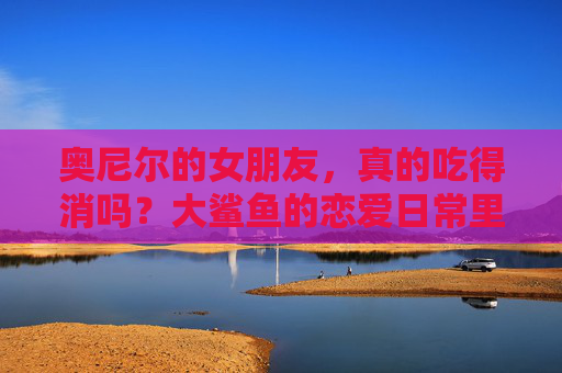 奥尼尔的女朋友,真的吃得消吗?大鲨鱼的恋爱日常里藏着多少甜蜜与挑战?大鲨鱼的恋爱日常,甜蜜与挑战并存 奥尼尔的女朋友,真的吃得消吗?大鲨鱼的恋爱日常里藏着多少甜蜜与挑战?大鲨鱼的恋爱日常,甜蜜与挑战并存