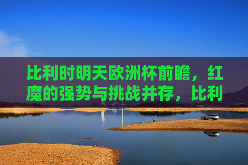 比利时明天欧洲杯前瞻,红魔的强势与挑战并存,比利时欧洲杯前瞻,红魔强势与挑战并存 比利时明天欧洲杯前瞻,红魔的强势与挑战并存,比利时欧洲杯前瞻,红魔强势与挑战并存