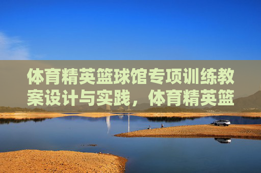 体育精英篮球馆专项训练教案设计与实践,体育精英篮球馆专项训练教案设计与实践 体育精英篮球馆专项训练教案设计与实践,体育精英篮球馆专项训练教案设计与实践