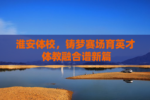 淮安体校,铸梦赛场育英才 体教融合谱新篇 淮安体校,铸梦赛场育英才 体教融合谱新篇