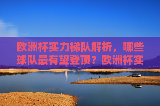 欧洲杯实力梯队解析,哪些球队最有望登顶?欧洲杯实力梯队解析,哪些球队最有望登顶? 欧洲杯实力梯队解析,哪些球队最有望登顶?欧洲杯实力梯队解析,哪些球队最有望登顶?