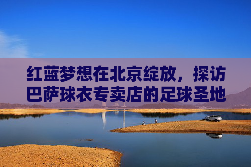 红蓝梦想在北京绽放,探访巴萨球衣专卖店的足球圣地,红蓝梦想绽北京,巴萨球衣店足球圣地 红蓝梦想在北京绽放,探访巴萨球衣专卖店的足球圣地,红蓝梦想绽北京,巴萨球衣店足球圣地
