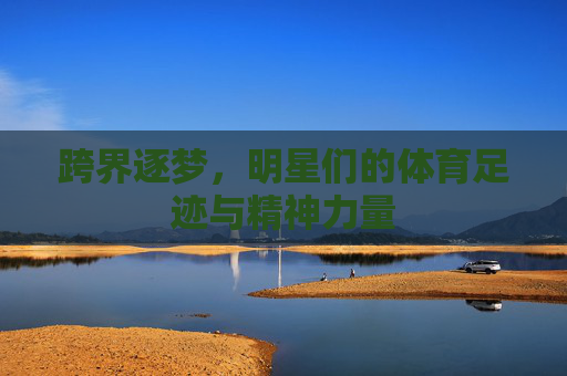 跨界逐梦，明星们的体育足迹与精神力量