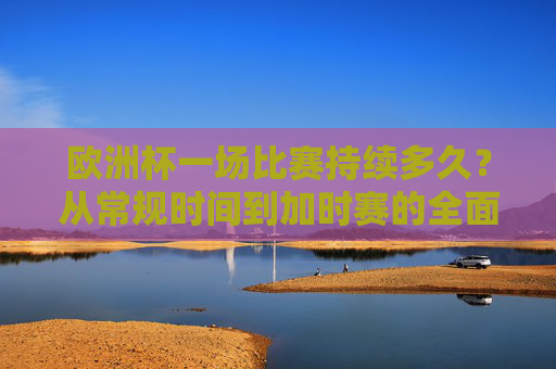 欧洲杯一场比赛持续多久?从常规时间到加时赛的全面解析,欧洲杯比赛时长全解析,常规时间与加时赛 欧洲杯一场比赛持续多久?从常规时间到加时赛的全面解析,欧洲杯比赛时长全解析,常规时间与加时赛