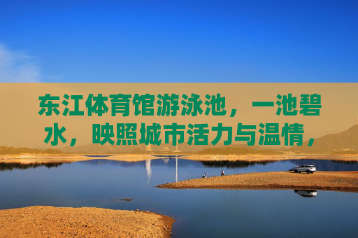 东江体育馆游泳池,一池碧水,映照城市活力与温情,东江体育馆泳池,碧水映活力温情 东江体育馆游泳池,一池碧水,映照城市活力与温情,东江体育馆泳池,碧水映活力温情