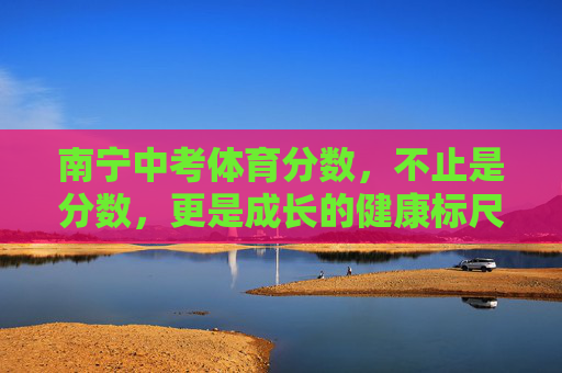 南宁中考体育分数，不止是分数，更是成长的健康标尺，南宁中考体育分数，不止是分数，更是成长的健康标尺