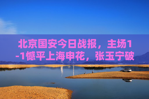 北京国安今日战报，主场1-1憾平上海申花，张玉宁破门难取三分，北京国安主场1-1憾平申花 张玉宁破门难取三分