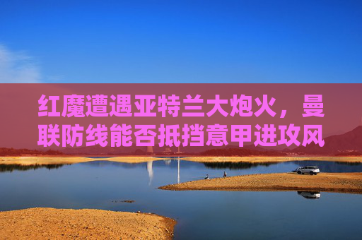 红魔遭遇亚特兰大炮火,曼联防线能否抵挡意甲进攻风暴?红魔防线能否抵挡亚特兰大进攻风暴? 红魔遭遇亚特兰大炮火,曼联防线能否抵挡意甲进攻风暴?红魔防线能否抵挡亚特兰大进攻风暴?