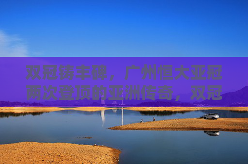 双冠铸丰碑，广州恒大亚冠两次登顶的亚洲传奇，双冠铸丰碑，广州恒大亚冠两次登顶亚洲传奇