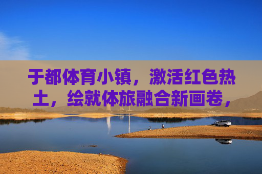 于都体育小镇,激活红色热土,绘就体旅融合新画卷,于都体育小镇激活红色热土 绘就体旅融合新画卷 于都体育小镇,激活红色热土,绘就体旅融合新画卷,于都体育小镇激活红色热土 绘就体旅融合新画卷