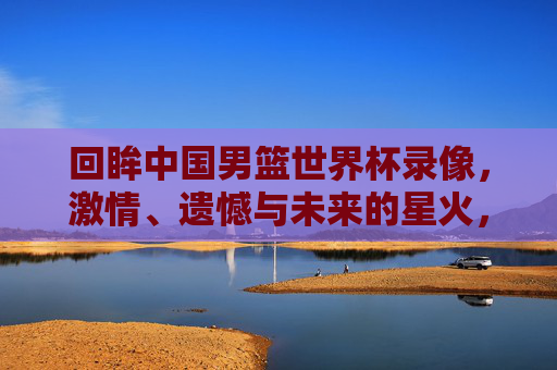 回眸中国男篮世界杯录像,激情、遗憾与未来的星火,回眸男篮世界杯,激情、遗憾与未来星火 回眸中国男篮世界杯录像,激情、遗憾与未来的星火,回眸男篮世界杯,激情、遗憾与未来星火