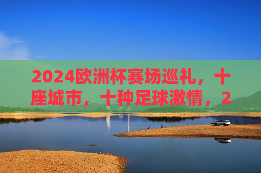2024欧洲杯赛场巡礼,十座城市,十种足球激情,2024欧洲杯赛场巡礼,十城十种足球激情 2024欧洲杯赛场巡礼,十座城市,十种足球激情,2024欧洲杯赛场巡礼,十城十种足球激情