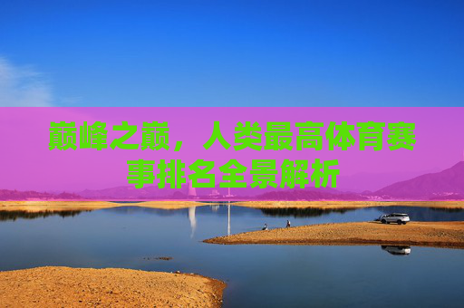 巅峰之巅,人类最高体育赛事排名全景解析 巅峰之巅,人类最高体育赛事排名全景解析