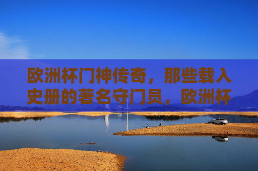 欧洲杯门神传奇，那些载入史册的著名守门员，欧洲杯门神传奇，永载史册的守门巨匠