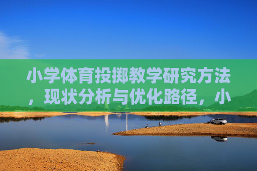 小学体育投掷教学研究方法,现状分析与优化路径,小学体育投掷教学,研究方法、现状分析与优化路径 小学体育投掷教学研究方法,现状分析与优化路径,小学体育投掷教学,研究方法、现状分析与优化路径