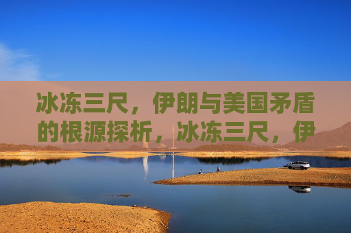 冰冻三尺,伊朗与美国矛盾的根源探析,冰冻三尺,伊朗与美国矛盾的根源探析 冰冻三尺,伊朗与美国矛盾的根源探析,冰冻三尺,伊朗与美国矛盾的根源探析