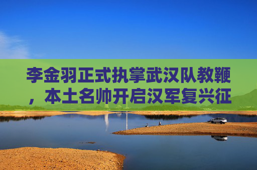 李金羽正式执掌武汉队教鞭，本土名帅开启汉军复兴征程，李金羽挂帅武汉队 本土名帅开启汉军复兴