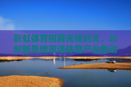 彩虹体育招商先锋刘文，以创新思维激活体育产业新动能，彩虹体育刘文，创新思维激活体育产业新动能