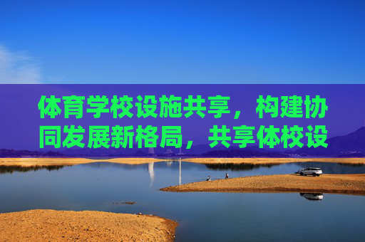 体育学校设施共享,构建协同发展新格局,共享体校设施 构建协同发展新格局 体育学校设施共享,构建协同发展新格局,共享体校设施 构建协同发展新格局
