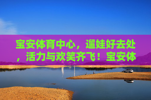 宝安体育中心,遛娃好去处,活力与欢笑齐飞!宝安体育中心,遛娃好去处,活力欢笑飞 宝安体育中心,遛娃好去处,活力与欢笑齐飞!宝安体育中心,遛娃好去处,活力欢笑飞