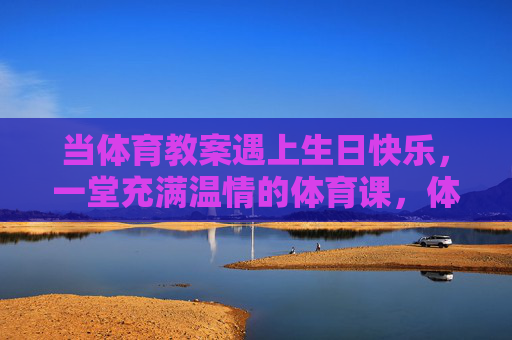 当体育教案遇上生日快乐,一堂充满温情的体育课,体育教案邂逅生日快乐,一堂温情体育课 当体育教案遇上生日快乐,一堂充满温情的体育课,体育教案邂逅生日快乐,一堂温情体育课