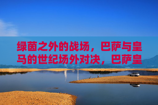绿茵之外的战场,巴萨与皇马的世纪场外对决,巴萨皇马世纪场外对决 绿茵之外的战场,巴萨与皇马的世纪场外对决,巴萨皇马世纪场外对决