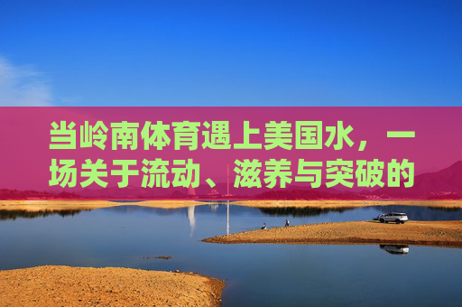 当岭南体育遇上美国水,一场关于流动、滋养与突破的对话,岭南体育×美国水,流动滋养的突破对话 当岭南体育遇上美国水,一场关于流动、滋养与突破的对话,岭南体育×美国水,流动滋养的突破对话