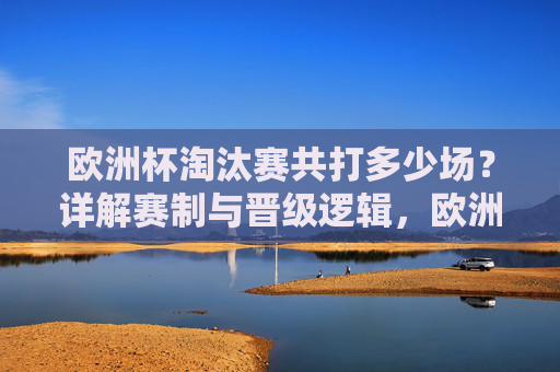 欧洲杯淘汰赛共打多少场?详解赛制与晋级逻辑,欧洲杯淘汰赛场数及赛制晋级逻辑详解 欧洲杯淘汰赛共打多少场?详解赛制与晋级逻辑,欧洲杯淘汰赛场数及赛制晋级逻辑详解