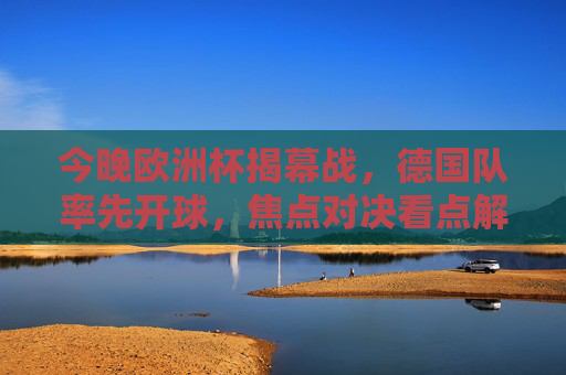 今晚欧洲杯揭幕战，德国队率先开球，焦点对决看点解析，欧洲杯揭幕战，德国队焦点对决看点解析