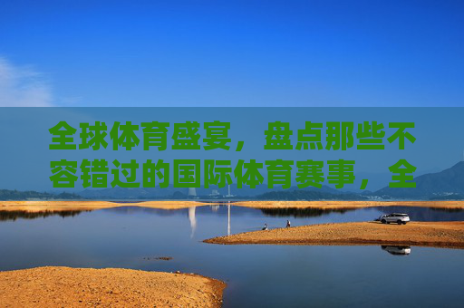 全球体育盛宴，盘点那些不容错过的国际体育赛事，全球体育盛宴，国际体育赛事大盘点