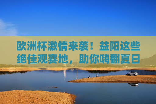 欧洲杯激情来袭!益阳这些绝佳观赛地,助你嗨翻夏日夜晚,益阳欧洲杯观赛地,夏日夜晚激情嗨翻 欧洲杯激情来袭!益阳这些绝佳观赛地,助你嗨翻夏日夜晚,益阳欧洲杯观赛地,夏日夜晚激情嗨翻