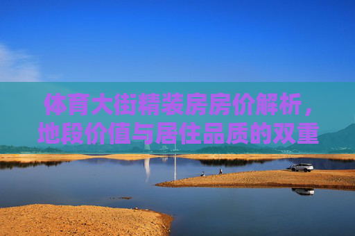 体育大街精装房房价解析,地段价值与居住品质的双重加持,体育大街精装房房价解析,地段价值与居住品质双重加持 体育大街精装房房价解析,地段价值与居住品质的双重加持,体育大街精装房房价解析,地段价值与居住品质双重加持