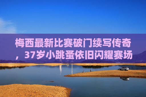 梅西最新比赛破门续写传奇,37岁小跳蚤依旧闪耀赛场,梅西37岁小跳蚤破门续写传奇,依旧闪耀赛场 梅西最新比赛破门续写传奇,37岁小跳蚤依旧闪耀赛场,梅西37岁小跳蚤破门续写传奇,依旧闪耀赛场