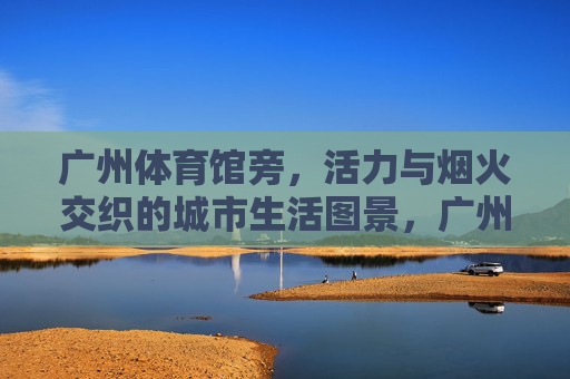 广州体育馆旁,活力与烟火交织的城市生活图景,广州体育馆旁,活力烟火交织的城市生活图景 广州体育馆旁,活力与烟火交织的城市生活图景,广州体育馆旁,活力烟火交织的城市生活图景