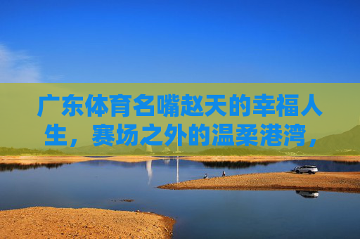 广东体育名嘴赵天的幸福人生,赛场之外的温柔港湾,赵天,幸福人生在赛场外的温柔港湾 广东体育名嘴赵天的幸福人生,赛场之外的温柔港湾,赵天,幸福人生在赛场外的温柔港湾