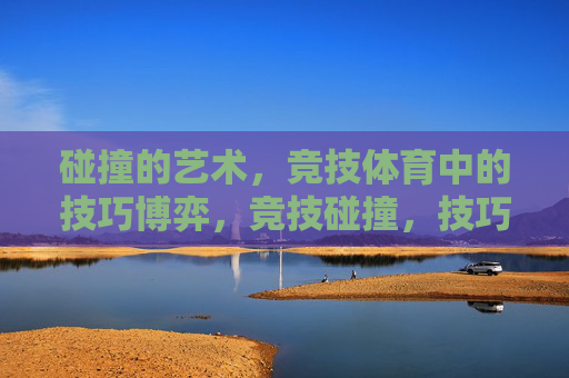 碰撞的艺术,竞技体育中的技巧博弈,竞技碰撞,技巧博弈的艺术 碰撞的艺术,竞技体育中的技巧博弈,竞技碰撞,技巧博弈的艺术