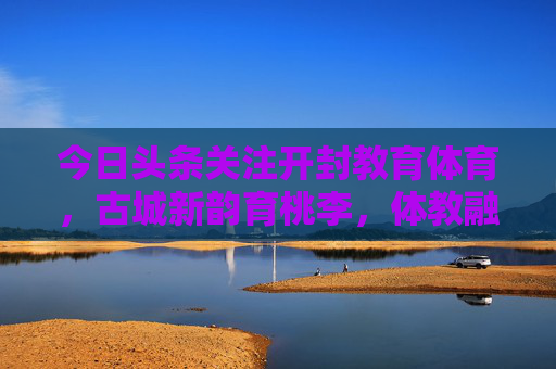 今日头条关注开封教育体育，古城新韵育桃李，体教融合谱新篇，开封体教融合谱新篇 古城新韵育桃李