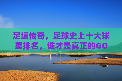 足坛传奇,足球史上十大球星排名,谁才是真正的GOAT?足坛传奇,十大球星排名,谁才是真正的GOAT? 足坛传奇,足球史上十大球星排名,谁才是真正的GOAT?足坛传奇,十大球星排名,谁才是真正的GOAT?