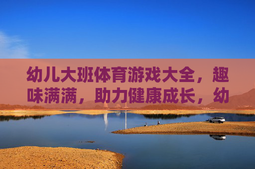 幼儿大班体育游戏大全，趣味满满，助力健康成长，幼儿大班趣味体育游戏大全，助力健康成长