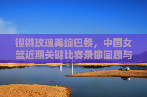 铿锵玫瑰再绽巴黎，中国女篮近期关键比赛录像回顾与启示