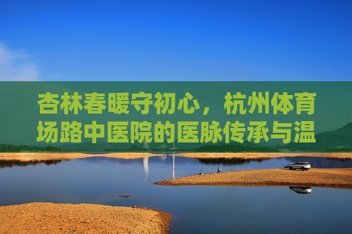 杏林春暖守初心,杭州体育场路中医院的医脉传承与温度,杭州体育场路中医院,杏林春暖守初心,医脉传承有温度 杏林春暖守初心,杭州体育场路中医院的医脉传承与温度,杭州体育场路中医院,杏林春暖守初心,医脉传承有温度