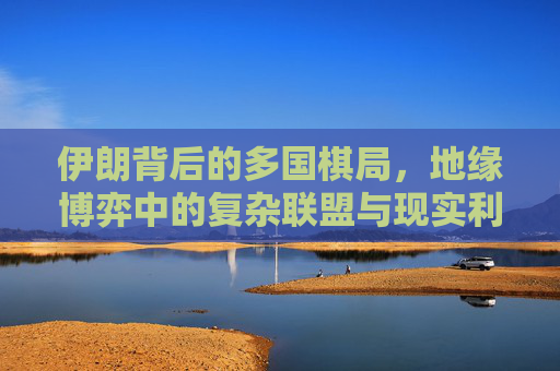 伊朗背后的多国棋局,地缘博弈中的复杂联盟与现实利益 伊朗背后的多国棋局,地缘博弈中的复杂联盟与现实利益
