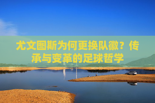 尤文图斯为何更换队徽?传承与变革的足球哲学 尤文图斯为何更换队徽?传承与变革的足球哲学
