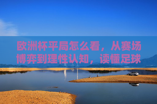 欧洲杯平局怎么看,从赛场博弈到理性认知,读懂足球的不确定性之美 欧洲杯平局怎么看,从赛场博弈到理性认知,读懂足球的不确定性之美