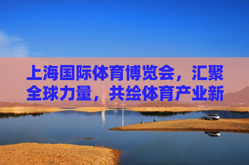 上海国际体育博览会,汇聚全球力量,共绘体育产业新蓝图 上海国际体育博览会,汇聚全球力量,共绘体育产业新蓝图