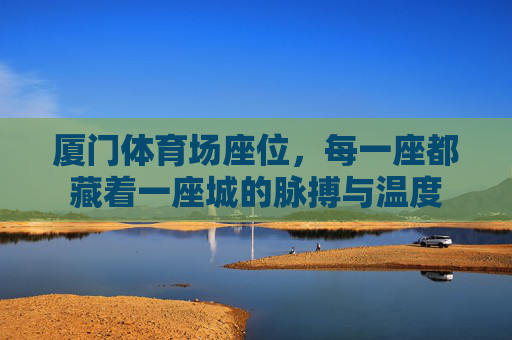 厦门体育场座位,每一座都藏着一座城的脉搏与温度 厦门体育场座位,每一座都藏着一座城的脉搏与温度