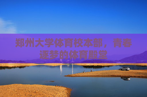 郑州大学体育校本部,青春逐梦的体育殿堂 郑州大学体育校本部,青春逐梦的体育殿堂
