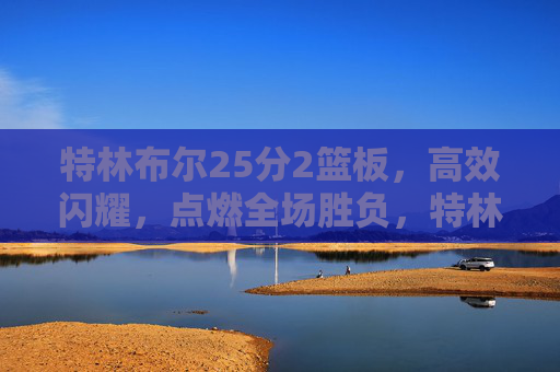 特林布尔25分2篮板，高效闪耀，点燃全场胜负，特林布尔25分高效闪耀点燃全场胜负