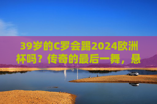39岁的C罗会踢2024欧洲杯吗?传奇的最后一舞,悬念藏在自律与热爱里,39岁C罗的2024欧洲杯,自律与热爱的最后一舞 39岁的C罗会踢2024欧洲杯吗?传奇的最后一舞,悬念藏在自律与热爱里,39岁C罗的2024欧洲杯,自律与热爱的最后一舞