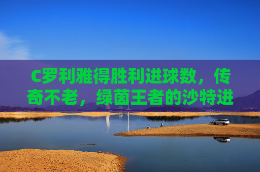 C罗利雅得胜利进球数,传奇不老,绿茵王者的沙特进球里程碑,C罗利雅得胜利进球里程碑,绿茵王者传奇不老 C罗利雅得胜利进球数,传奇不老,绿茵王者的沙特进球里程碑,C罗利雅得胜利进球里程碑,绿茵王者传奇不老